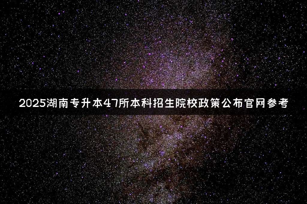 2025湖南专升本47所本科招生院校政策公布官网参考