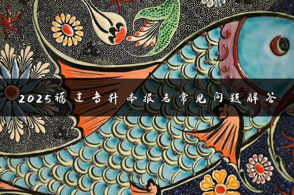 2025福建专升本报名常见问题解答