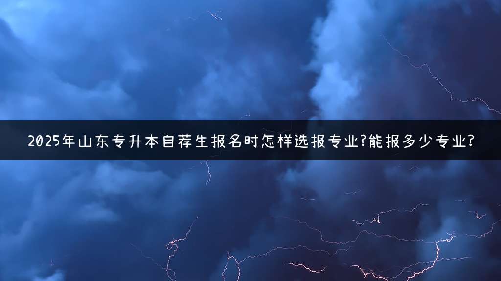 2025年山东专升本自荐生报名时怎样选报专业?能报多少专业?