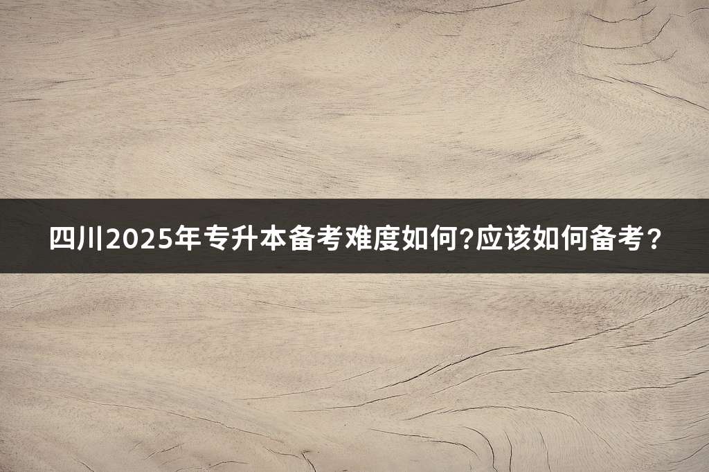 四川2025年专升本备考难度如何?应该如何备考?