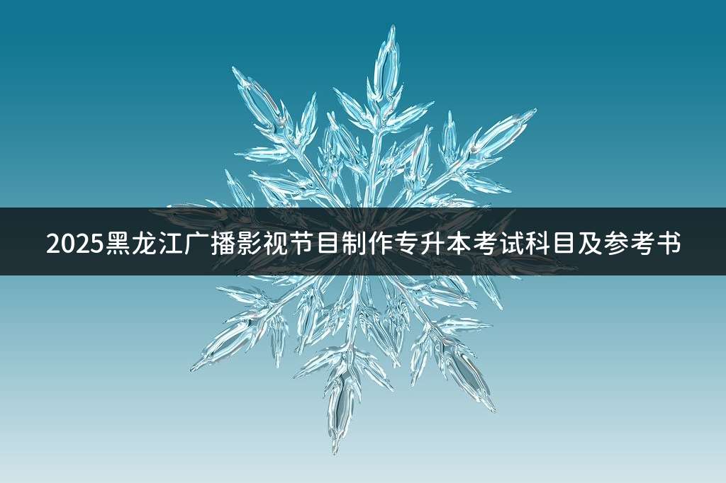 2025黑龙江广播影视节目制作专升本考试科目及参考书