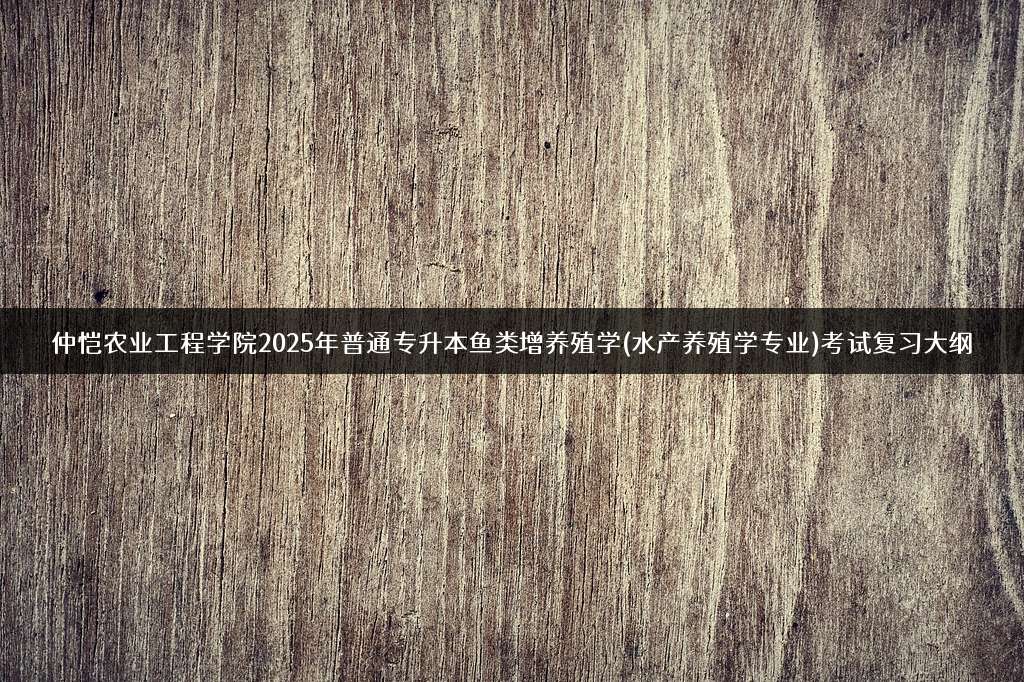 仲恺农业工程学院2025年普通专升本鱼类增养殖学(水产养殖学专业)考试复习大纲