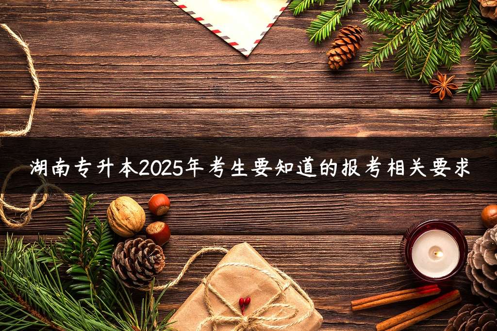 湖南专升本2025年考生要知道的报考相关要求