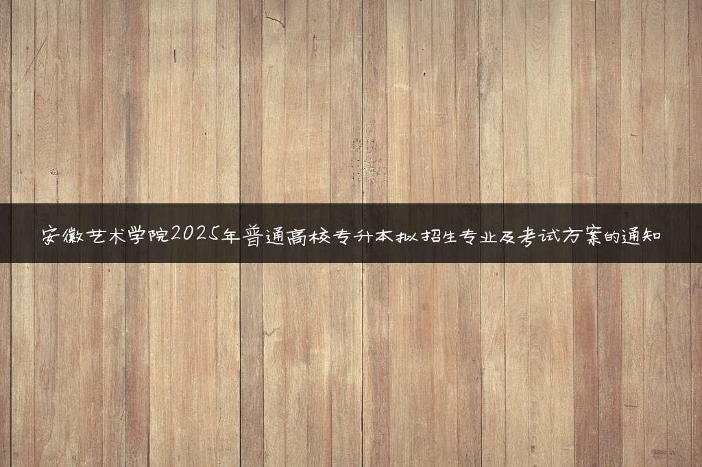 安徽艺术学院2025年普通高校专升本拟招生专业及考试方案的通知