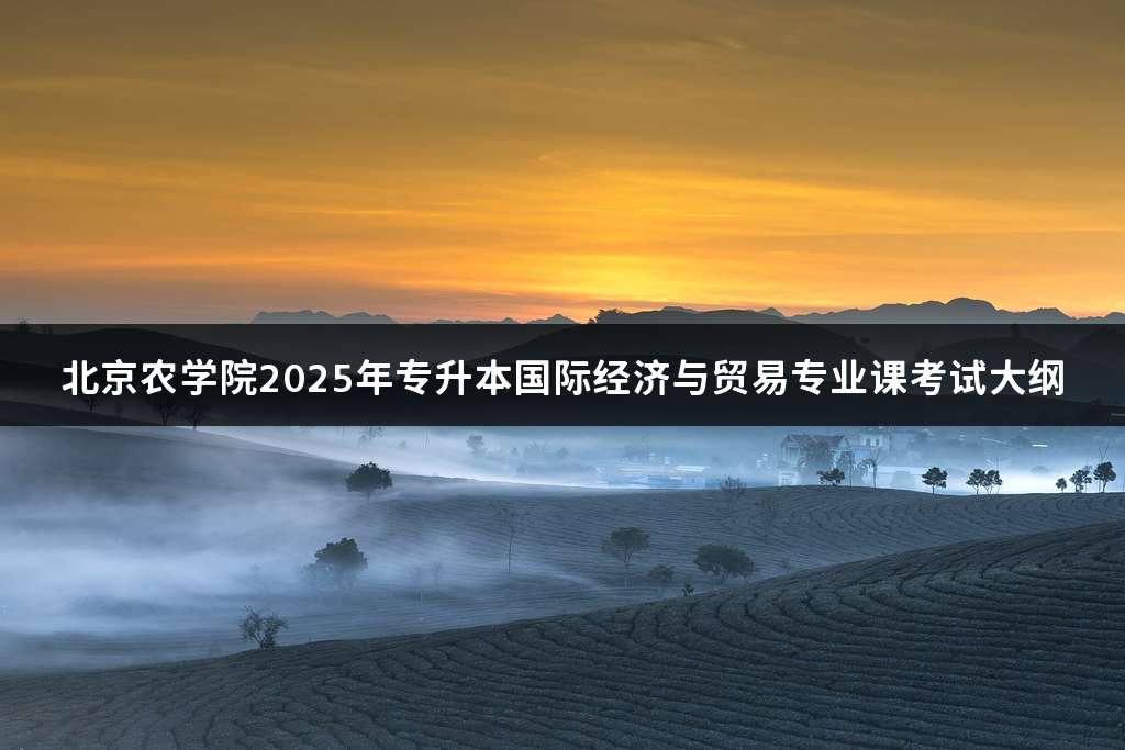 北京农学院2025年专升本国际经济与贸易专业课考试大纲
