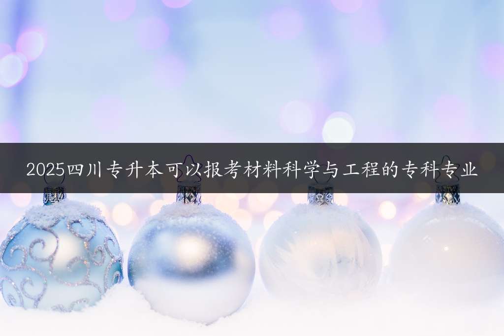 2025四川专升本可以报考材料科学与工程的专科专业