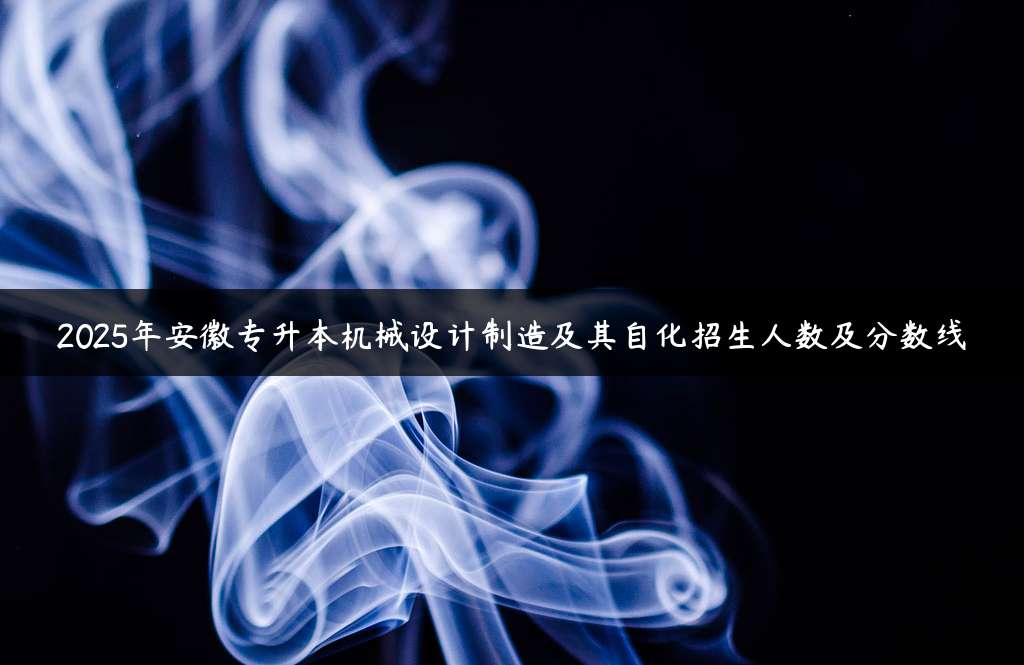 2025年安徽专升本机械设计制造及其自化招生人数及分数线