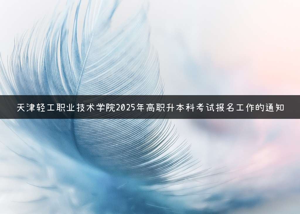 天津轻工职业技术学院2025年高职升本科考试报名工作的通知