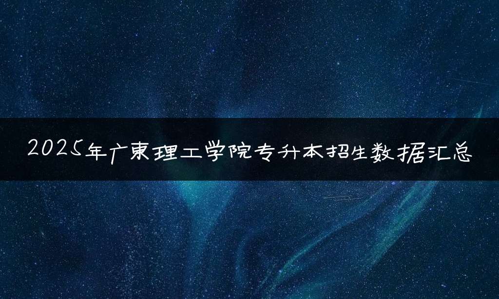 2025年广东理工学院专升本招生数据汇总