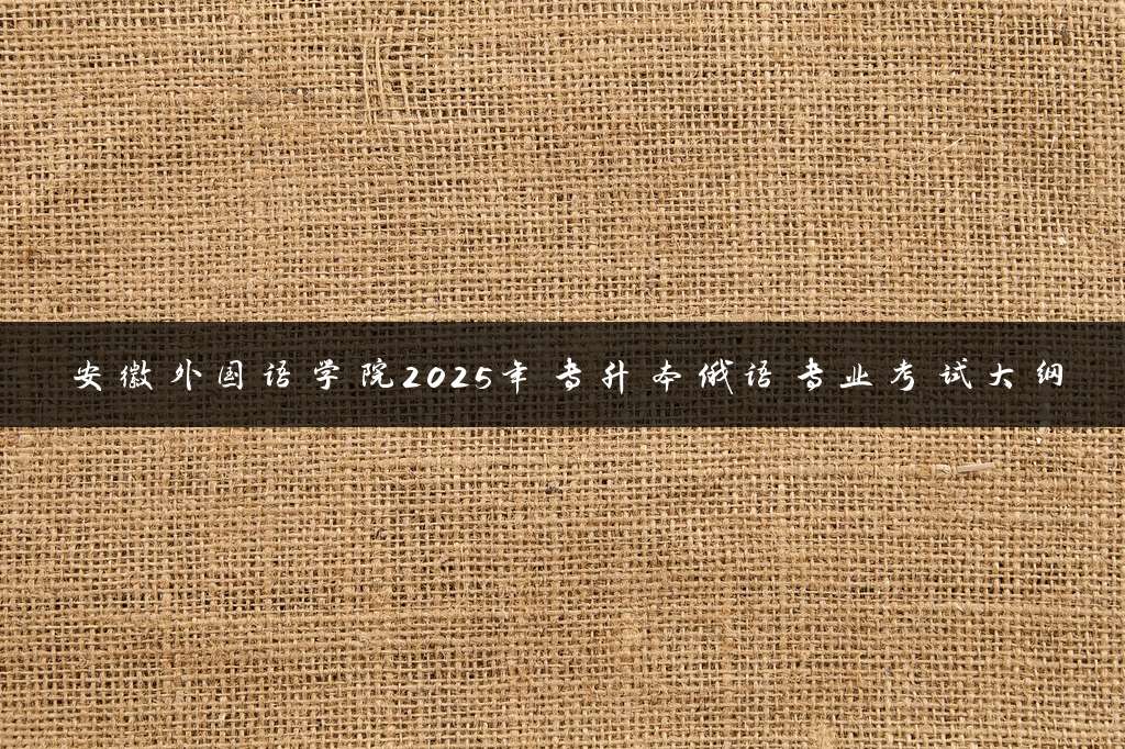 安徽外国语学院2025年专升本俄语专业考试大纲