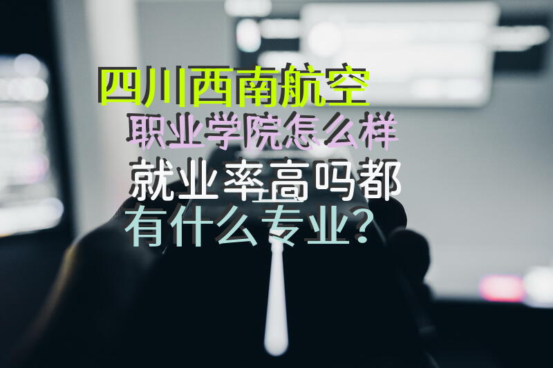 四川西南航空职业学院怎么样?就业率高吗?都有什么专业？