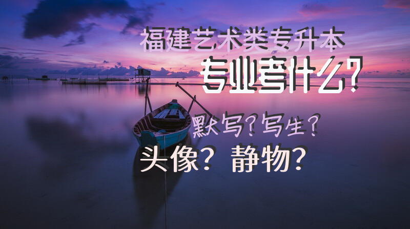 福建艺术类专升本专业考什么？默写？写生？头像？静物？