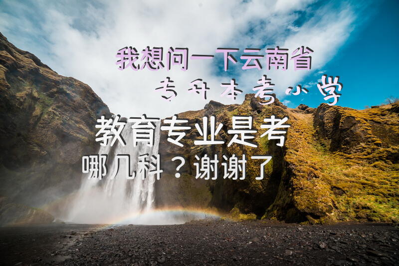 我想问一下云南省专升本考小学教育专业是考哪几科？谢谢了。