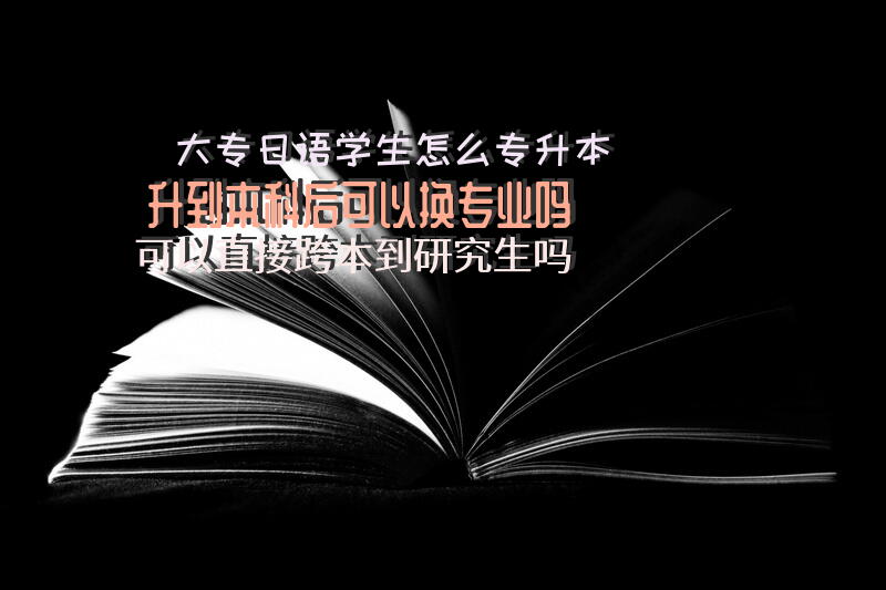 大专日语学生怎么专升本？升到本科后可以换专业吗？可以直接跨本到研究生吗？