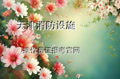 天津消防设施操作员证报考官网及2025年最新报考指南